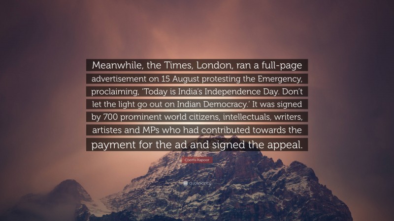 Coomi Kapoor Quote: “Meanwhile, the Times, London, ran a full-page advertisement on 15 August protesting the Emergency, proclaiming, ‘Today is India’s Independence Day. Don’t let the light go out on Indian Democracy.’ It was signed by 700 prominent world citizens, intellectuals, writers, artistes and MPs who had contributed towards the payment for the ad and signed the appeal.”
