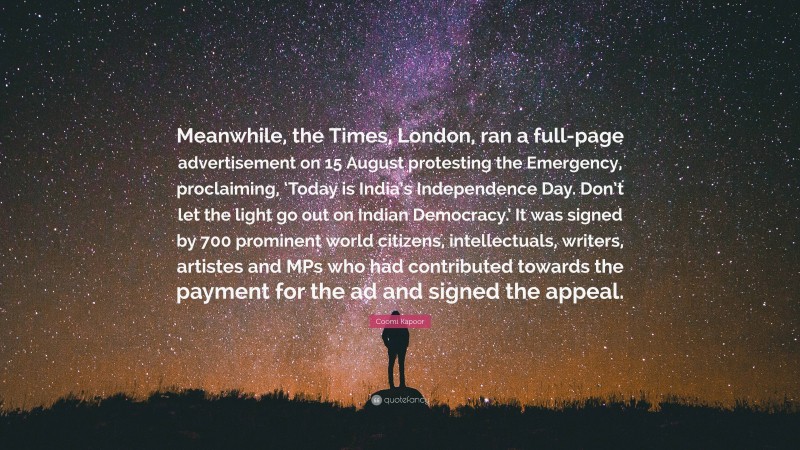 Coomi Kapoor Quote: “Meanwhile, the Times, London, ran a full-page advertisement on 15 August protesting the Emergency, proclaiming, ‘Today is India’s Independence Day. Don’t let the light go out on Indian Democracy.’ It was signed by 700 prominent world citizens, intellectuals, writers, artistes and MPs who had contributed towards the payment for the ad and signed the appeal.”