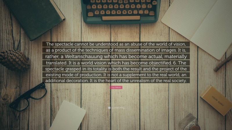 Guy Debord Quote: “The spectacle cannot be understood as an abuse of the world of vision, as a product of the techniques of mass dissemination of images. It is, rather, a Weltanschauung which has become actual, materially translated. It is a world vision which has become objectified. 6. The spectacle grasped in its totality is both the result and the project of the existing mode of production. It is not a supplement to the real world, an additional decoration. It is the heart of the unrealism of the real society.”