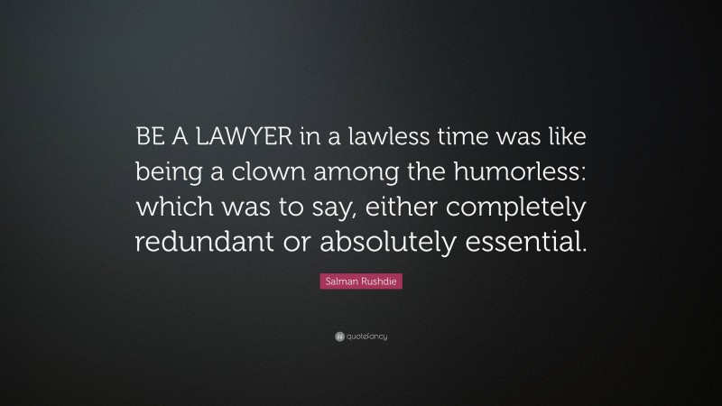 Salman Rushdie Quote: “BE A LAWYER in a lawless time was like being a clown among the humorless: which was to say, either completely redundant or absolutely essential.”