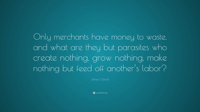 James Clavell Quote: “Only merchants have money to waste, and what are they but parasites who create nothing, grow nothing, make nothing but feed off another’s labor?”