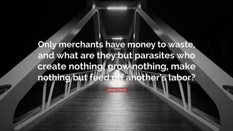 James Clavell Quote: “Only merchants have money to waste, and what are they but parasites who create nothing, grow nothing, make nothing but feed off another’s labor?”