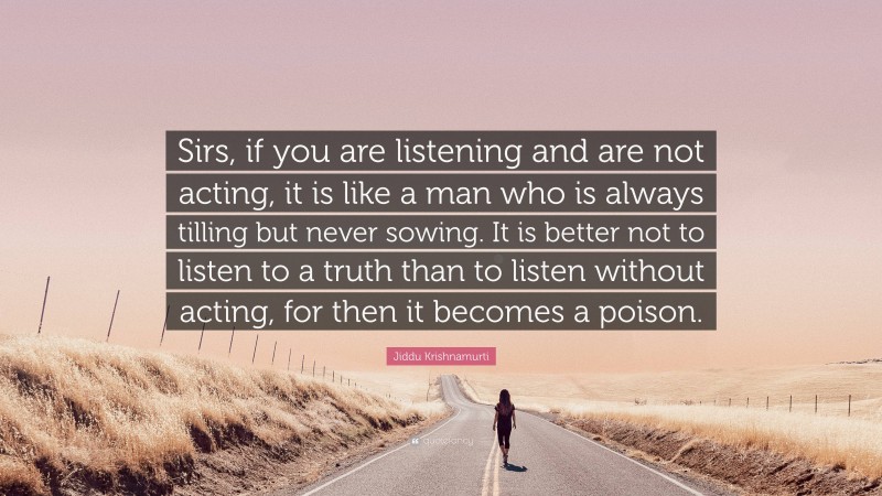 Jiddu Krishnamurti Quote: “Sirs, if you are listening and are not acting, it is like a man who is always tilling but never sowing. It is better not to listen to a truth than to listen without acting, for then it becomes a poison.”