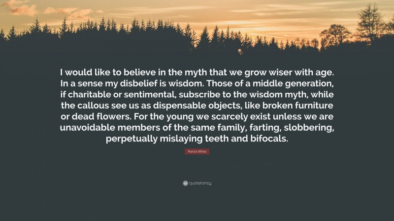 Patrick White Quote: “I would like to believe in the myth that we grow wiser with age. In a sense my disbelief is wisdom. Those of a middle generation, if charitable or sentimental, subscribe to the wisdom myth, while the callous see us as dispensable objects, like broken furniture or dead flowers. For the young we scarcely exist unless we are unavoidable members of the same family, farting, slobbering, perpetually mislaying teeth and bifocals.”