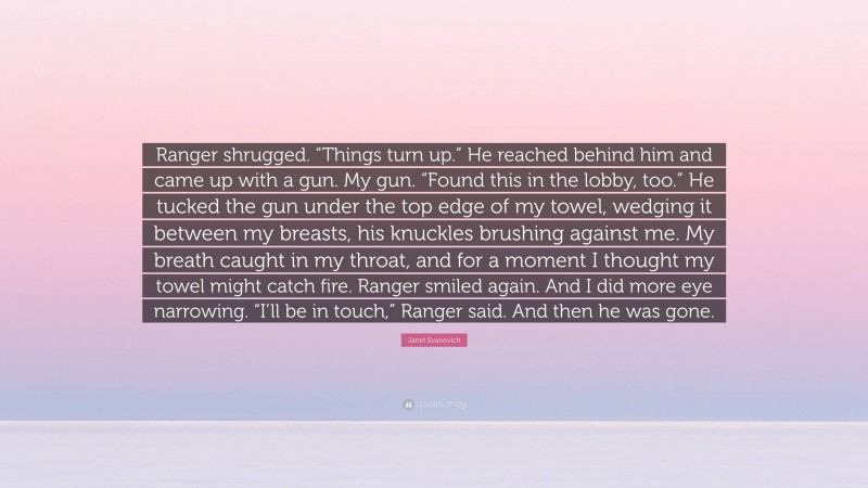 Janet Evanovich Quote: “Ranger shrugged. “Things turn up.” He reached behind him and came up with a gun. My gun. “Found this in the lobby, too.” He tucked the gun under the top edge of my towel, wedging it between my breasts, his knuckles brushing against me. My breath caught in my throat, and for a moment I thought my towel might catch fire. Ranger smiled again. And I did more eye narrowing. “I’ll be in touch,” Ranger said. And then he was gone.”