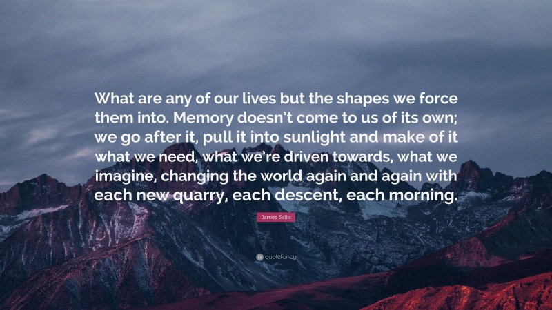 James Sallis Quote: “What are any of our lives but the shapes we force them into. Memory doesn’t come to us of its own; we go after it, pull it into sunlight and make of it what we need, what we’re driven towards, what we imagine, changing the world again and again with each new quarry, each descent, each morning.”