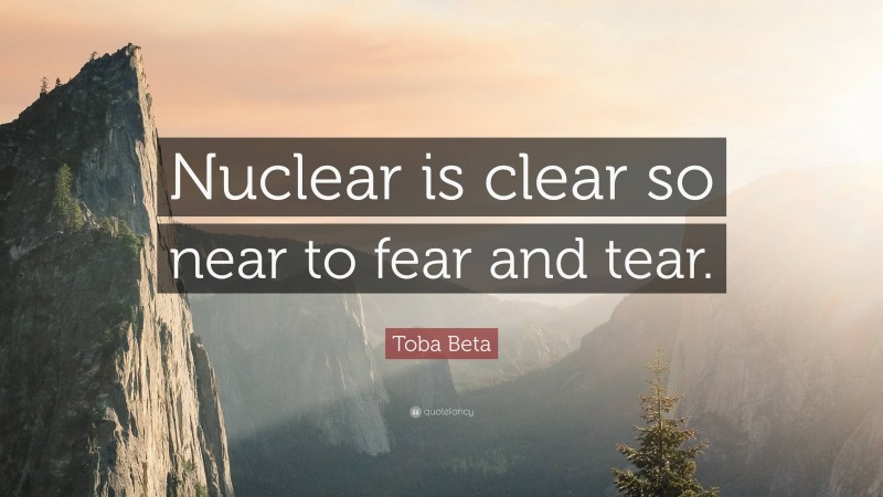 Toba Beta Quote: “Nuclear is clear so near to fear and tear.”