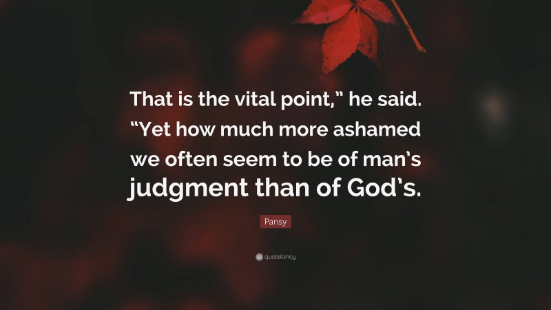 Pansy Quote: “That is the vital point,” he said. “Yet how much more ashamed we often seem to be of man’s judgment than of God’s.”