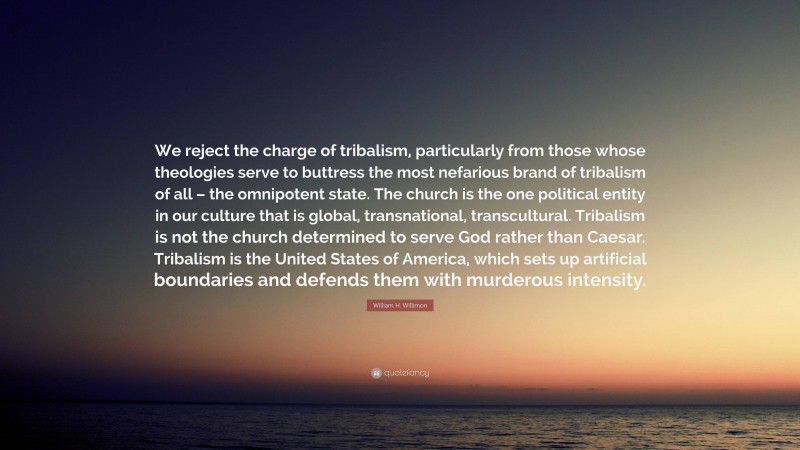 William H. Willimon Quote: “We reject the charge of tribalism, particularly from those whose theologies serve to buttress the most nefarious brand of tribalism of all – the omnipotent state. The church is the one political entity in our culture that is global, transnational, transcultural. Tribalism is not the church determined to serve God rather than Caesar. Tribalism is the United States of America, which sets up artificial boundaries and defends them with murderous intensity.”