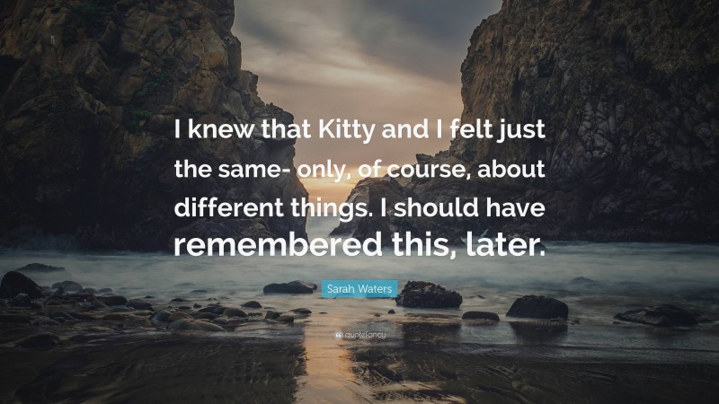 Sarah Waters Quote: “I knew that Kitty and I felt just the same- only, of course, about different things. I should have remembered this, later.”