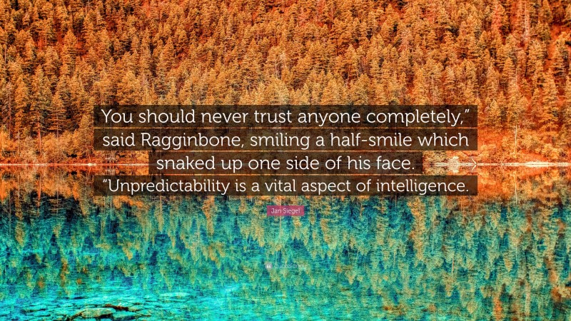 Jan Siegel Quote: “You should never trust anyone completely,” said Ragginbone, smiling a half-smile which snaked up one side of his face. “Unpredictability is a vital aspect of intelligence.”