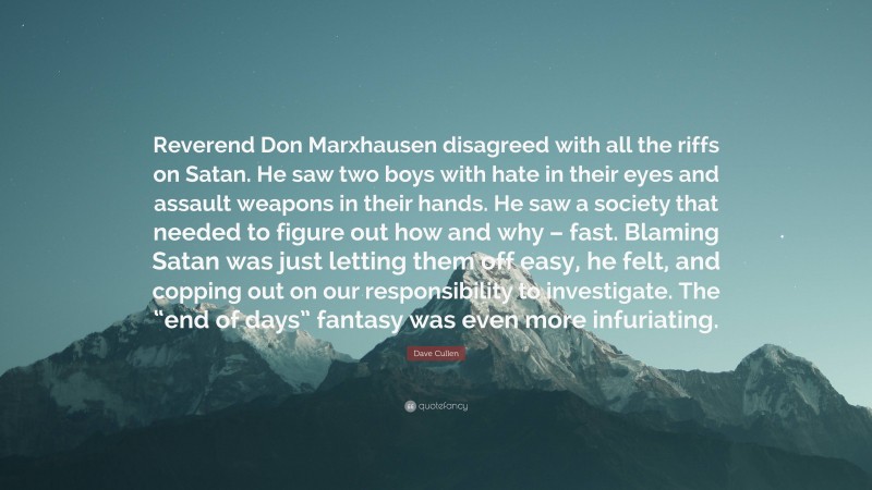 Dave Cullen Quote: “Reverend Don Marxhausen disagreed with all the riffs on Satan. He saw two boys with hate in their eyes and assault weapons in their hands. He saw a society that needed to figure out how and why – fast. Blaming Satan was just letting them off easy, he felt, and copping out on our responsibility to investigate. The “end of days” fantasy was even more infuriating.”