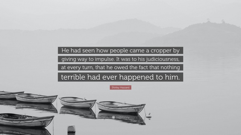 Shirley Hazzard Quote: “He had seen how people came a cropper by giving way to impulse. It was to his judiciousness, at every turn, that he owed the fact that nothing terrible had ever happened to him.”