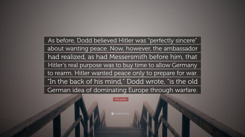 Erik Larson Quote: “As before, Dodd believed Hitler was “perfectly sincere” about wanting peace. Now, however, the ambassador had realized, as had Messersmith before him, that Hitler’s real purpose was to buy time to allow Germany to rearm. Hitler wanted peace only to prepare for war. “In the back of his mind,” Dodd wrote, “is the old German idea of dominating Europe through warfare.”