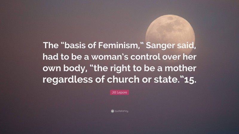Jill Lepore Quote: “The “basis of Feminism,” Sanger said, had to be a woman’s control over her own body, “the right to be a mother regardless of church or state.”15.”