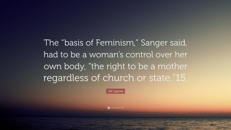 Jill Lepore Quote: “The “basis of Feminism,” Sanger said, had to be a woman’s control over her own body, “the right to be a mother regardless of church or state.”15.”