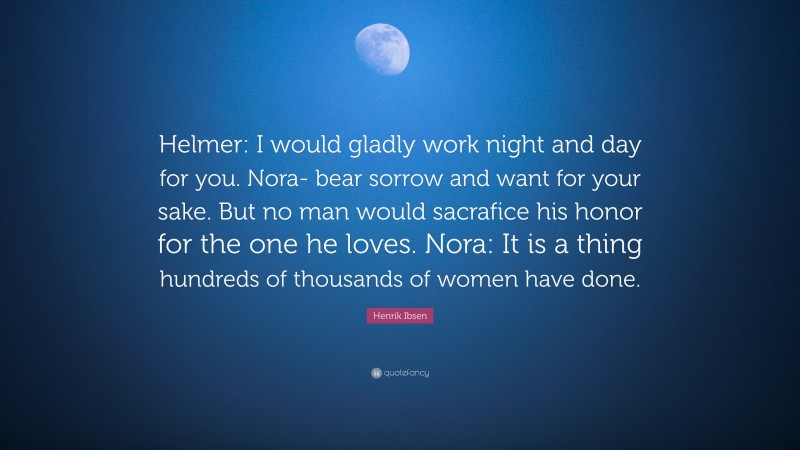 Henrik Ibsen Quote: “Helmer: I would gladly work night and day for you. Nora- bear sorrow and want for your sake. But no man would sacrafice his honor for the one he loves. Nora: It is a thing hundreds of thousands of women have done.”