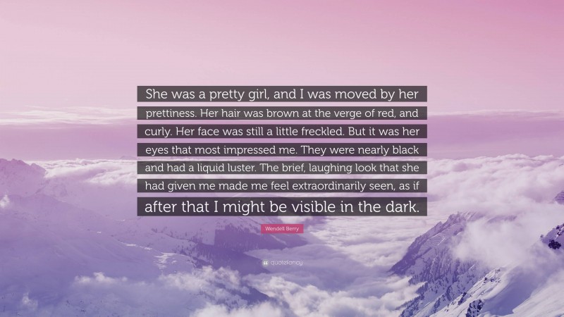 Wendell Berry Quote: “She was a pretty girl, and I was moved by her prettiness. Her hair was brown at the verge of red, and curly. Her face was still a little freckled. But it was her eyes that most impressed me. They were nearly black and had a liquid luster. The brief, laughing look that she had given me made me feel extraordinarily seen, as if after that I might be visible in the dark.”