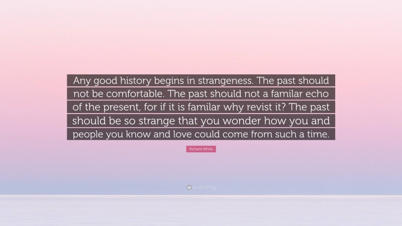 Richard White Quote: “Any good history begins in strangeness. The past should not be comfortable. The past should not a familar echo of the present, for if it is familar why revist it? The past should be so strange that you wonder how you and people you know and love could come from such a time.”