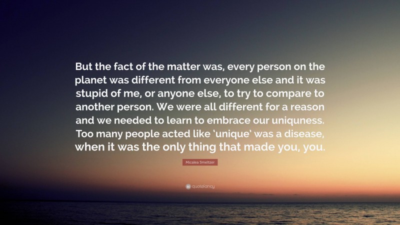 Micalea Smeltzer Quote: “But the fact of the matter was, every person on the planet was different from everyone else and it was stupid of me, or anyone else, to try to compare to another person. We were all different for a reason and we needed to learn to embrace our uniquness. Too many people acted like ‘unique’ was a disease, when it was the only thing that made you, you.”