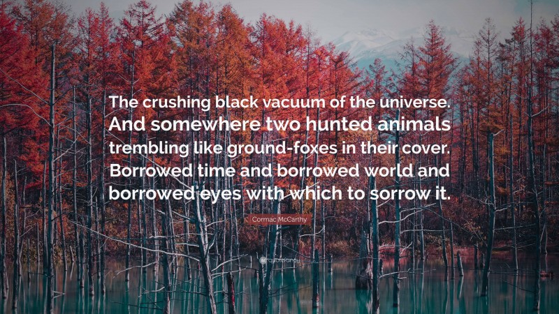 Cormac McCarthy Quote: “The crushing black vacuum of the universe. And somewhere two hunted animals trembling like ground-foxes in their cover. Borrowed time and borrowed world and borrowed eyes with which to sorrow it.”