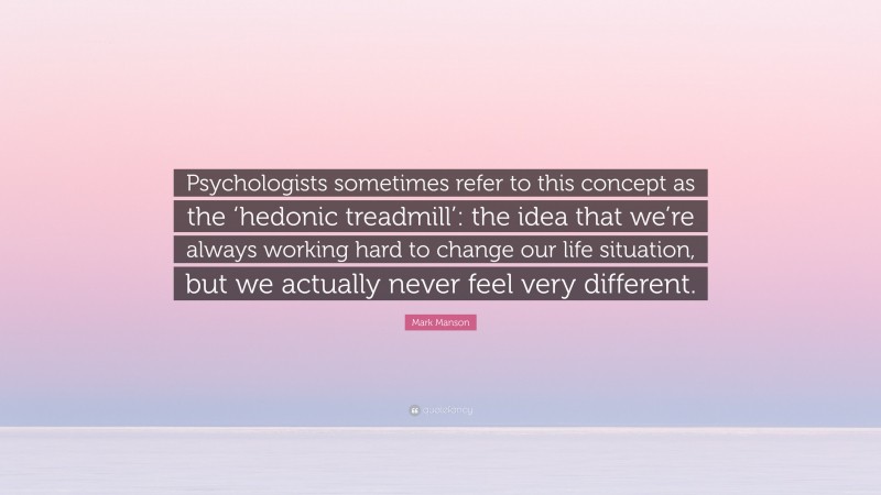 Mark Manson Quote: “Psychologists sometimes refer to this concept as the ‘hedonic treadmill’: the idea that we’re always working hard to change our life situation, but we actually never feel very different.”