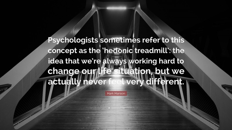 Mark Manson Quote: “Psychologists sometimes refer to this concept as the ‘hedonic treadmill’: the idea that we’re always working hard to change our life situation, but we actually never feel very different.”