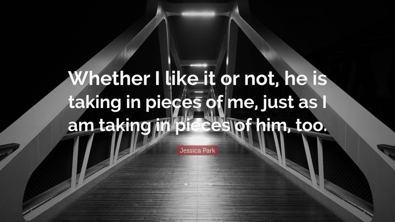 Jessica Park Quote: “Whether I like it or not, he is taking in pieces of me, just as I am taking in pieces of him, too.”