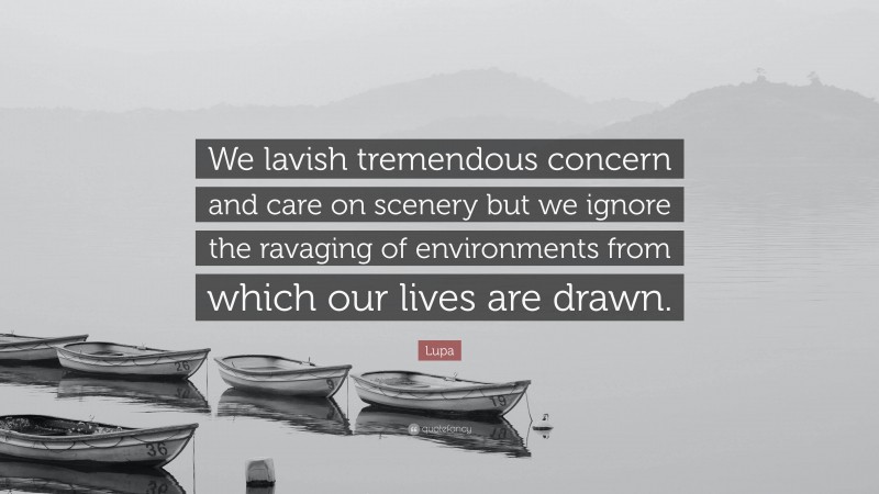 Lupa Quote: “We lavish tremendous concern and care on scenery but we ignore the ravaging of environments from which our lives are drawn.”