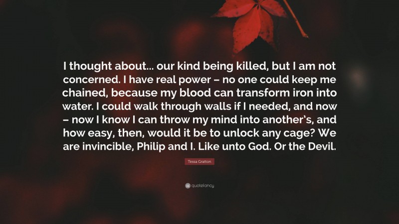 Tessa Gratton Quote: “I thought about... our kind being killed, but I am not concerned. I have real power – no one could keep me chained, because my blood can transform iron into water. I could walk through walls if I needed, and now – now I know I can throw my mind into another’s, and how easy, then, would it be to unlock any cage? We are invincible, Philip and I. Like unto God. Or the Devil.”