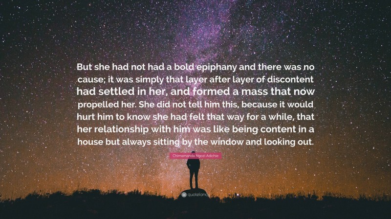 Chimamanda Ngozi Adichie Quote: “But she had not had a bold epiphany and there was no cause; it was simply that layer after layer of discontent had settled in her, and formed a mass that now propelled her. She did not tell him this, because it would hurt him to know she had felt that way for a while, that her relationship with him was like being content in a house but always sitting by the window and looking out.”