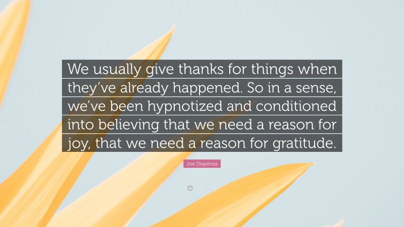 Joe Dispenza Quote: “We usually give thanks for things when they’ve already happened. So in a sense, we’ve been hypnotized and conditioned into believing that we need a reason for joy, that we need a reason for gratitude.”