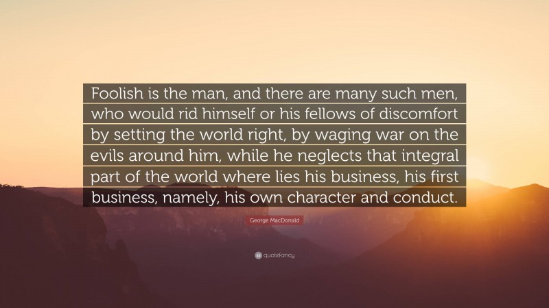 George MacDonald Quote: “Foolish is the man, and there are many such men, who would rid himself or his fellows of discomfort by setting the world right, by waging war on the evils around him, while he neglects that integral part of the world where lies his business, his first business, namely, his own character and conduct.”