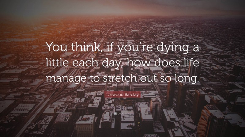 Linwood Barclay Quote: “You think, if you’re dying a little each day, how does life manage to stretch out so long.”