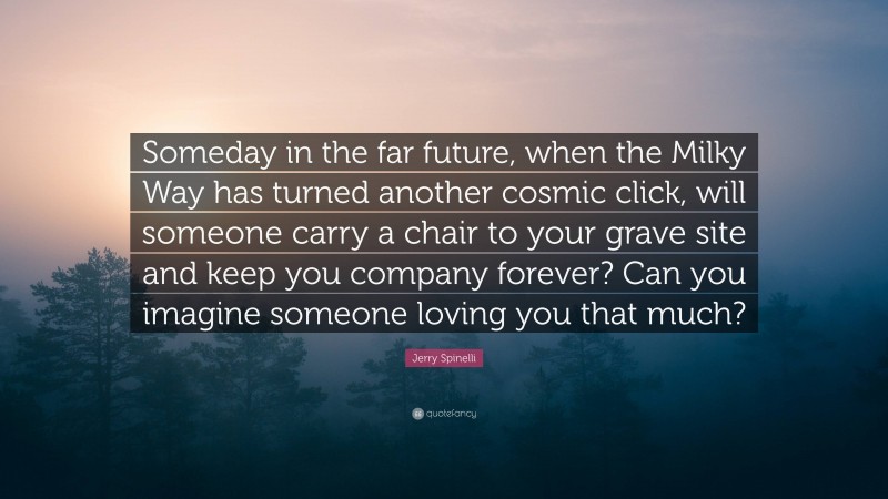 Jerry Spinelli Quote: “Someday in the far future, when the Milky Way has turned another cosmic click, will someone carry a chair to your grave site and keep you company forever? Can you imagine someone loving you that much?”