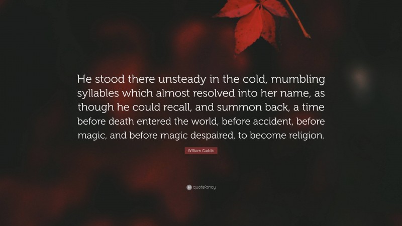William Gaddis Quote: “He stood there unsteady in the cold, mumbling syllables which almost resolved into her name, as though he could recall, and summon back, a time before death entered the world, before accident, before magic, and before magic despaired, to become religion.”