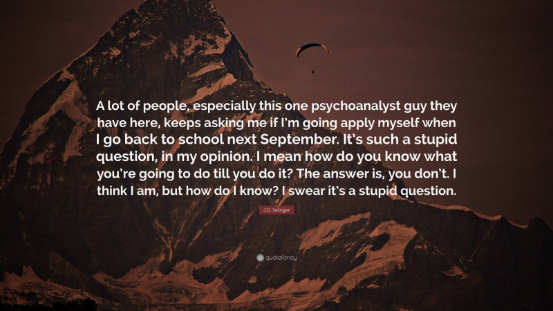 J.D. Salinger Quote: “A lot of people, especially this one psychoanalyst guy they have here, keeps asking me if I’m going apply myself when I go back to school next September. It’s such a stupid question, in my opinion. I mean how do you know what you’re going to do till you do it? The answer is, you don’t. I think I am, but how do I know? I swear it’s a stupid question.”
