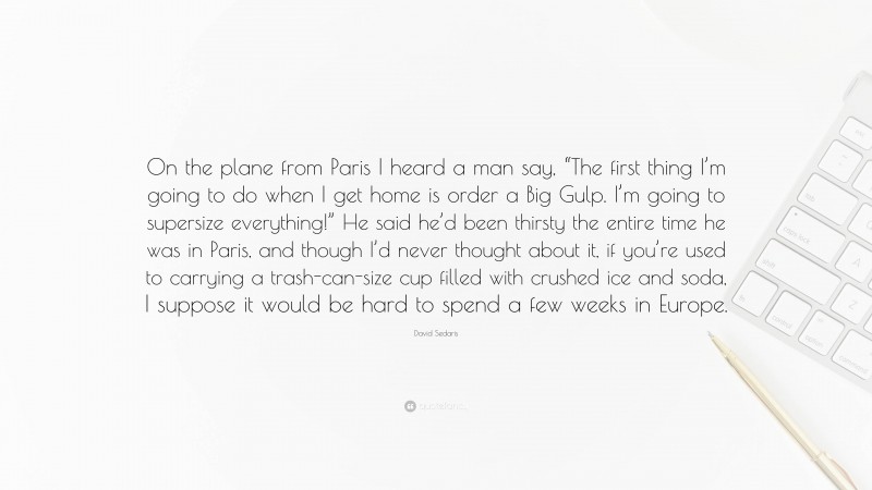David Sedaris Quote: “On the plane from Paris I heard a man say, “The first thing I’m going to do when I get home is order a Big Gulp. I’m going to supersize everything!” He said he’d been thirsty the entire time he was in Paris, and though I’d never thought about it, if you’re used to carrying a trash-can-size cup filled with crushed ice and soda, I suppose it would be hard to spend a few weeks in Europe.”