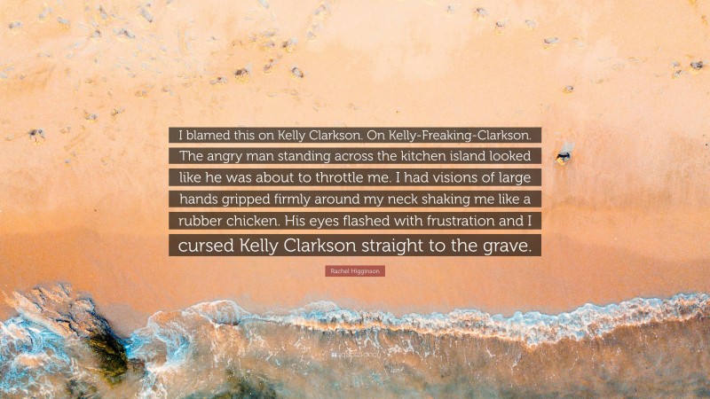 Rachel Higginson Quote: “I blamed this on Kelly Clarkson. On Kelly-Freaking-Clarkson. The angry man standing across the kitchen island looked like he was about to throttle me. I had visions of large hands gripped firmly around my neck shaking me like a rubber chicken. His eyes flashed with frustration and I cursed Kelly Clarkson straight to the grave.”