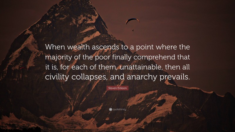 Steven Erikson Quote: “When wealth ascends to a point where the majority of the poor finally comprehend that it is, for each of them, unattainable, then all civility collapses, and anarchy prevails.”