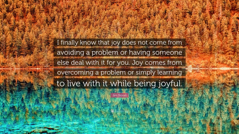 Jim Stovall Quote: “I finally know that joy does not come from avoiding a problem or having someone else deal with it for you. Joy comes from overcoming a problem or simply learning to live with it while being joyful.”