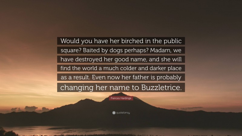 Frances Hardinge Quote: “Would you have her birched in the public square? Baited by dogs perhaps? Madam, we have destroyed her good name, and she will find the world a much colder and darker place as a result. Even now her father is probably changing her name to Buzzletrice.”