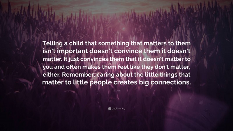 L.R. Knost Quote: “Telling a child that something that matters to them isn’t important doesn’t convince them it doesn’t matter. It just convinces them that it doesn’t matter to you and often makes them feel like they don’t matter, either. Remember, caring about the little things that matter to little people creates big connections.”