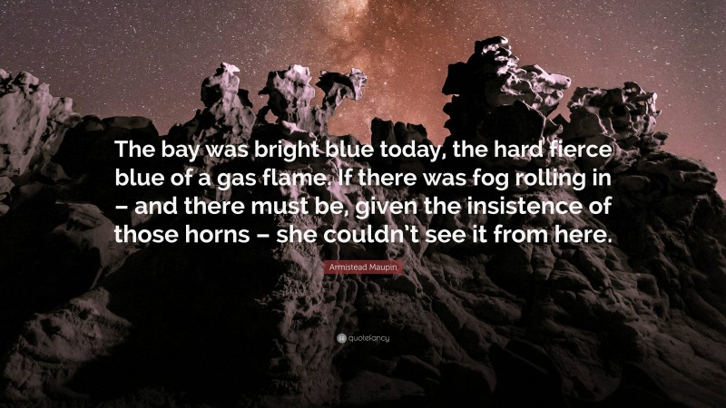 Armistead Maupin Quote: “The bay was bright blue today, the hard fierce blue of a gas flame. If there was fog rolling in – and there must be, given the insistence of those horns – she couldn’t see it from here.”