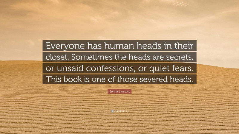 Jenny Lawson Quote: “Everyone has human heads in their closet. Sometimes the heads are secrets, or unsaid confessions, or quiet fears. This book is one of those severed heads.”