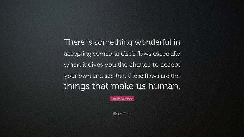 Jenny Lawson Quote: “There is something wonderful in accepting someone else’s flaws especially when it gives you the chance to accept your own and see that those flaws are the things that make us human.”