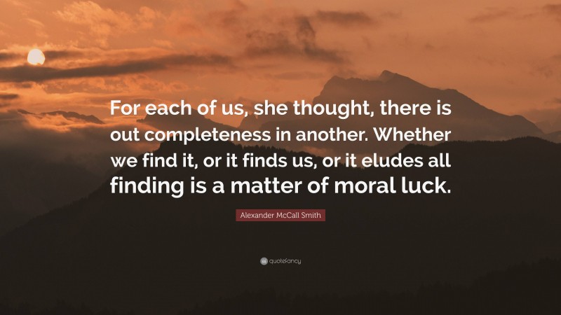 Alexander McCall Smith Quote: “For each of us, she thought, there is out completeness in another. Whether we find it, or it finds us, or it eludes all finding is a matter of moral luck.”