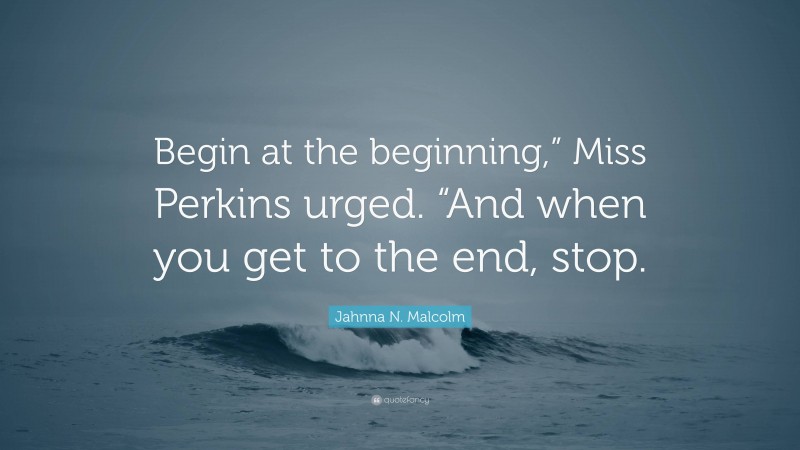 Jahnna N. Malcolm Quote: “Begin at the beginning,” Miss Perkins urged. “And when you get to the end, stop.”