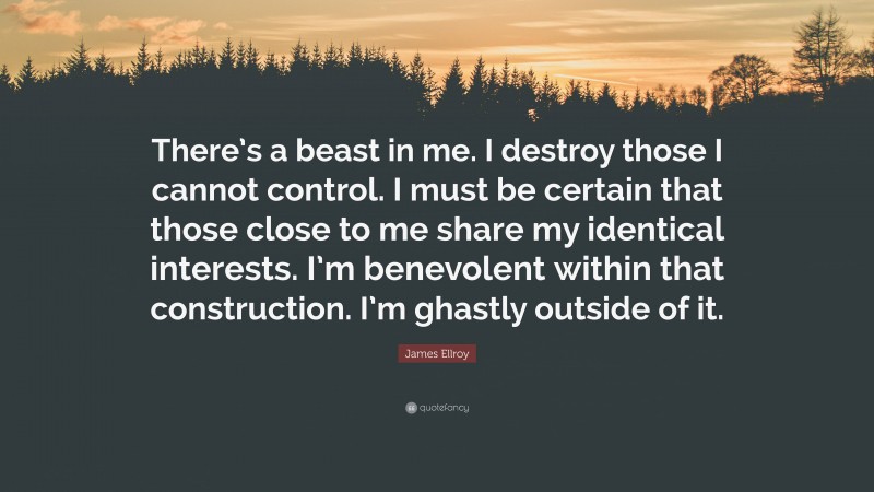 James Ellroy Quote: “There’s a beast in me. I destroy those I cannot control. I must be certain that those close to me share my identical interests. I’m benevolent within that construction. I’m ghastly outside of it.”