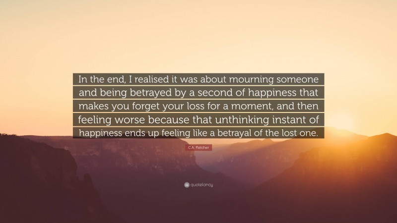 C.A. Fletcher Quote: “In the end, I realised it was about mourning someone and being betrayed by a second of happiness that makes you forget your loss for a moment, and then feeling worse because that unthinking instant of happiness ends up feeling like a betrayal of the lost one.”